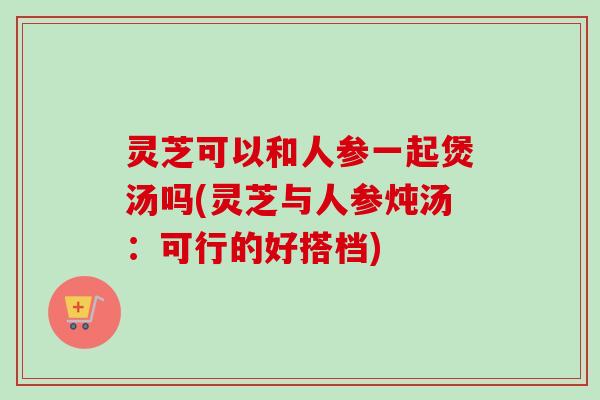 灵芝可以和人参一起煲汤吗(灵芝与人参炖汤：可行的好搭档)