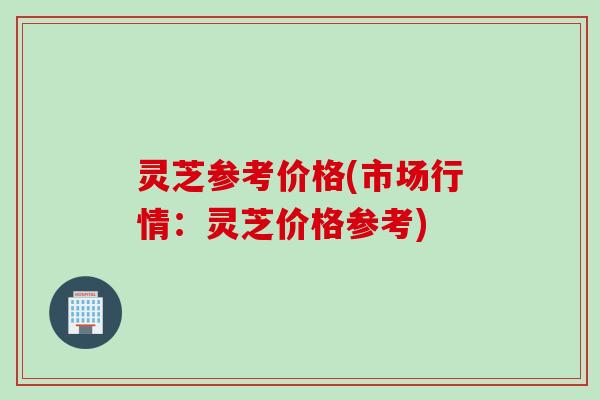 灵芝参考价格(市场行情：灵芝价格参考)
