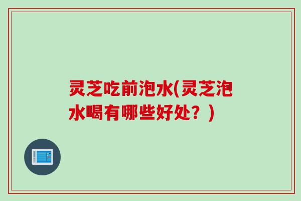 灵芝吃前泡水(灵芝泡水喝有哪些好处？)