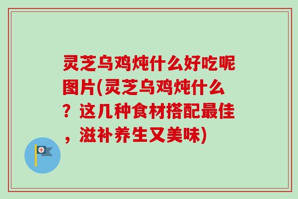 灵芝乌鸡炖什么好吃呢图片(灵芝乌鸡炖什么？这几种食材搭配最佳，滋补养生又美味)