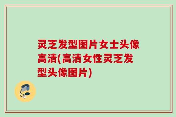 灵芝发型图片女士头像高清(高清女性灵芝发型头像图片)