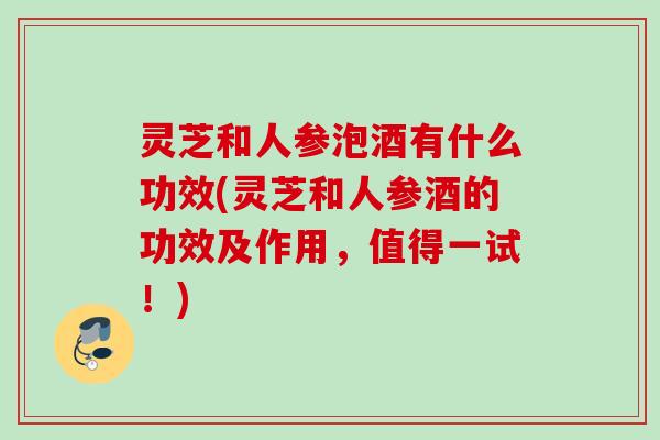 灵芝和人参泡酒有什么功效(灵芝和人参酒的功效及作用，值得一试！)