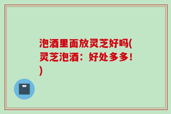 泡酒里面放灵芝好吗(灵芝泡酒：好处多多！)