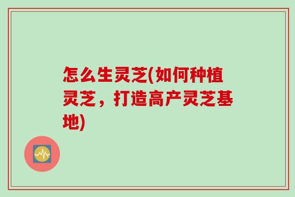 怎么生灵芝(如何种植灵芝，打造高产灵芝基地)