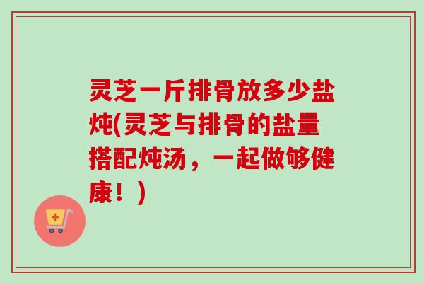 灵芝一斤排骨放多少盐炖(灵芝与排骨的盐量搭配炖汤，一起做够健康！)