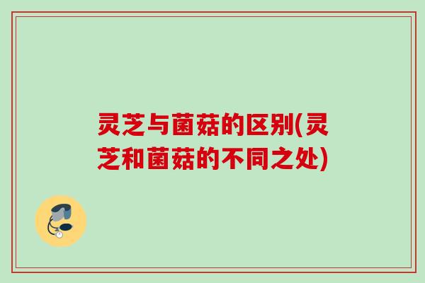 灵芝与菌菇的区别(灵芝和菌菇的不同之处)