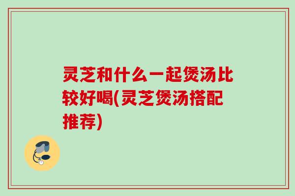 灵芝和什么一起煲汤比较好喝(灵芝煲汤搭配推荐)