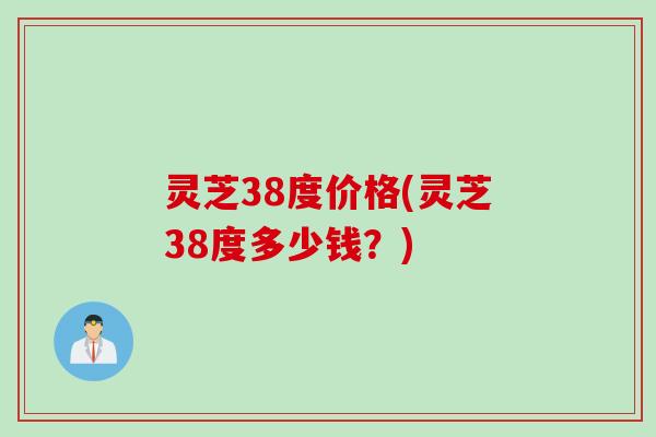 灵芝38度价格(灵芝38度多少钱？)