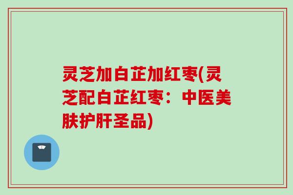 灵芝加白芷加红枣(灵芝配白芷红枣:中医美肤圣品) 灵芝加白芷加红枣(灵芝配白芷红枣:中医美肤圣品)