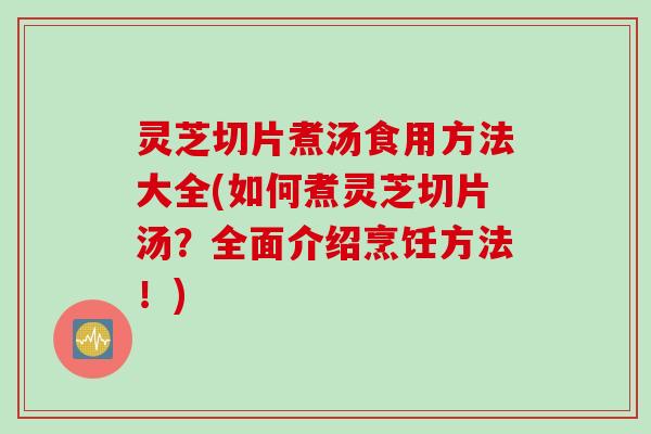灵芝切片煮汤食用方法大全(如何煮灵芝切片汤？全面介绍烹饪方法！)