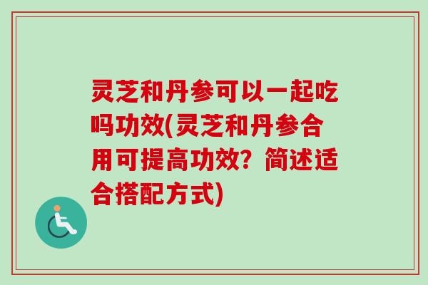 灵芝和丹参可以一起吃吗功效(灵芝和丹参合用可提高功效？简述适合搭配方式)