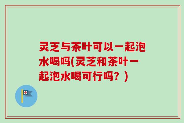 灵芝与茶叶可以一起泡水喝吗(灵芝和茶叶一起泡水喝可行吗？)