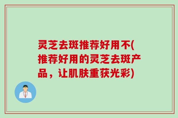 灵芝去斑推荐好用不(推荐好用的灵芝去斑产品，让肌肤重获光彩)
