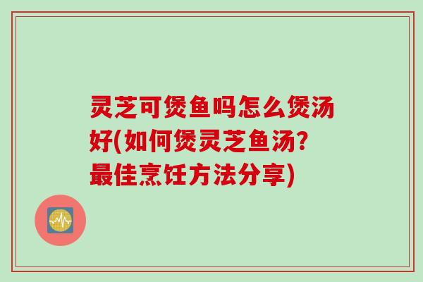 灵芝可煲鱼吗怎么煲汤好(如何煲灵芝鱼汤？最佳烹饪方法分享)