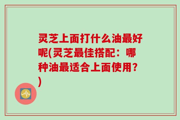 灵芝上面打什么油好呢(灵芝佳搭配：哪种油适合上面使用？)