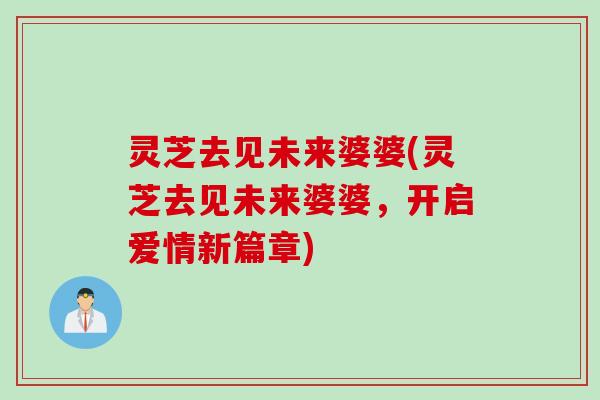 灵芝去见未来婆婆(灵芝去见未来婆婆，开启爱情新篇章)
