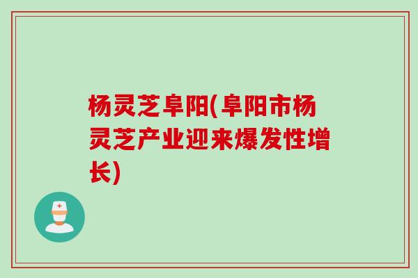 杨灵芝阜阳(阜阳市杨灵芝产业迎来爆发性增长)