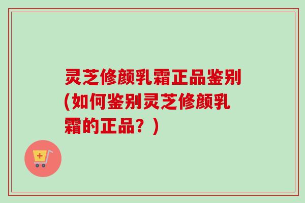 灵芝修颜乳霜正品鉴别(如何鉴别灵芝修颜乳霜的正品？)