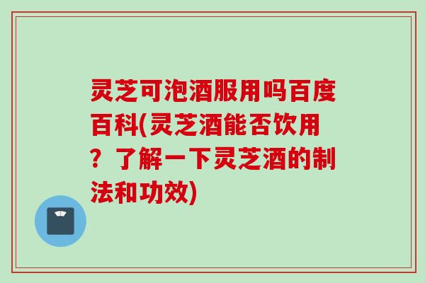 灵芝可泡酒服用吗百度百科(灵芝酒能否饮用？了解一下灵芝酒的制法和功效)