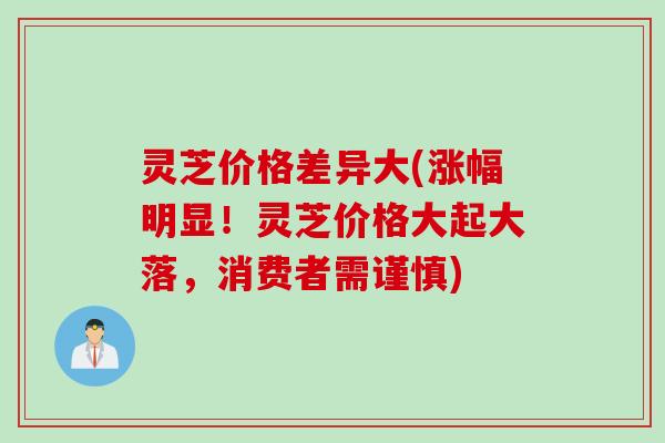 灵芝价格差异大(涨幅明显！灵芝价格大起大落，消费者需谨慎)