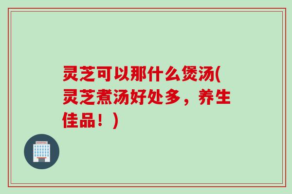 灵芝可以那什么煲汤(灵芝煮汤好处多，养生佳品！)