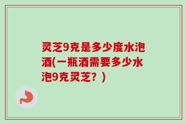 灵芝9克是多少度水泡酒(一瓶酒需要多少水泡9克灵芝?) 灵芝9克是多少度水泡酒(一瓶酒需要多少水泡9克灵芝?)