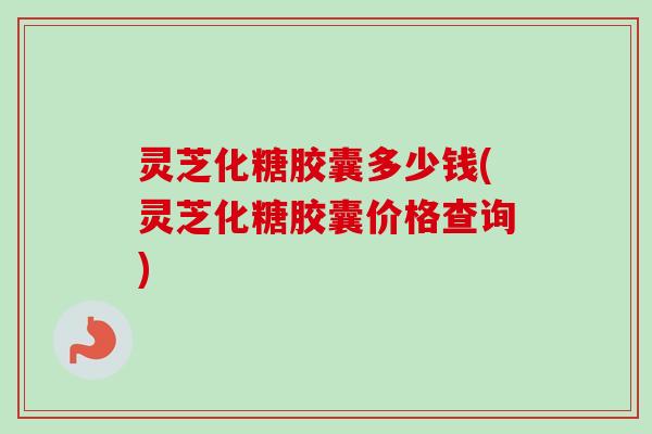 灵芝化糖胶囊多少钱(灵芝化糖胶囊价格查询)