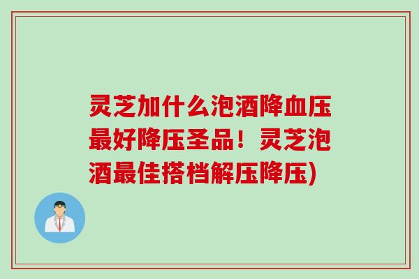 灵芝加什么泡酒降血压最好降压圣品！灵芝泡酒最佳搭档解压降压)