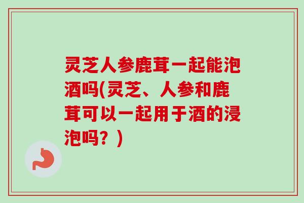 灵芝人参鹿茸一起能泡酒吗(灵芝、人参和鹿茸可以一起用于酒的浸泡吗？)