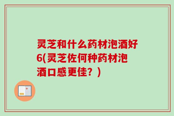 灵芝和什么药材泡酒好6(灵芝佐何种药材泡酒口感更佳？)
