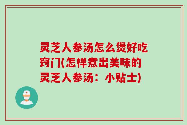 灵芝人参汤怎么煲好吃窍门(怎样煮出美味的灵芝人参汤：小贴士)