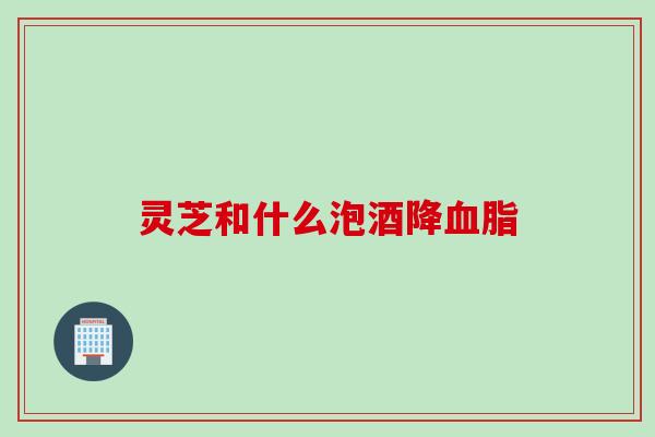灵芝和什么泡酒降血脂