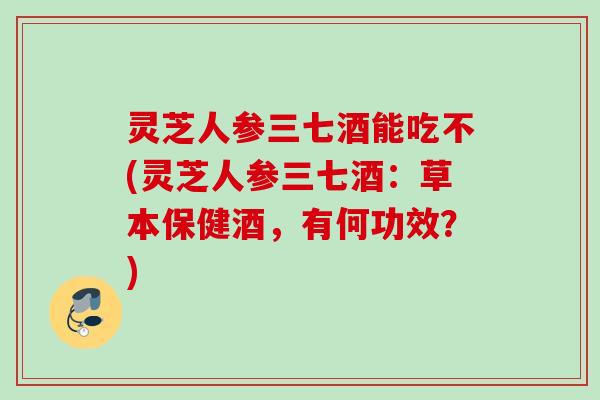 灵芝人参三七酒能吃不(灵芝人参三七酒：草本保健酒，有何功效？)