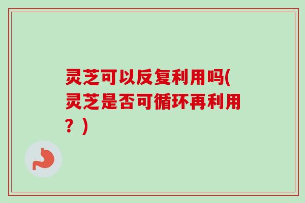 灵芝可以反复利用吗(灵芝是否可循环再利用？)