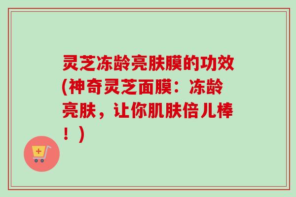 灵芝冻龄亮肤膜的功效(神奇灵芝面膜：冻龄亮肤，让你肌肤倍儿棒！)
