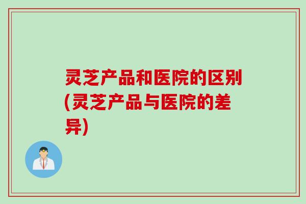 灵芝产品和医院的区别(灵芝产品与医院的差异)