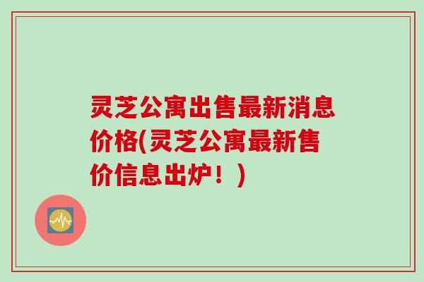 灵芝公寓出售最新消息价格(灵芝公寓最新售价信息出炉！)