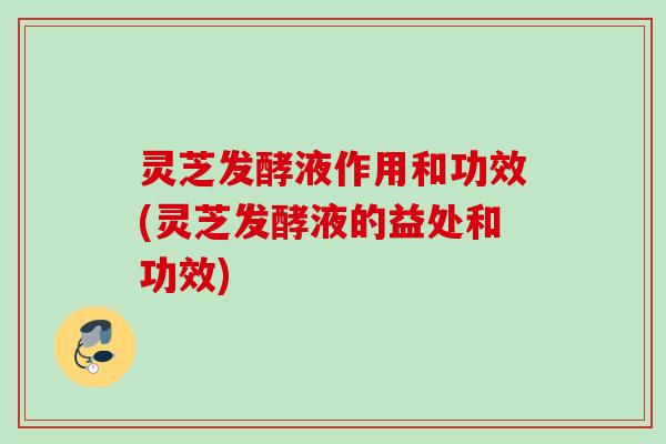 灵芝发酵液作用和功效(灵芝发酵液的益处和功效)