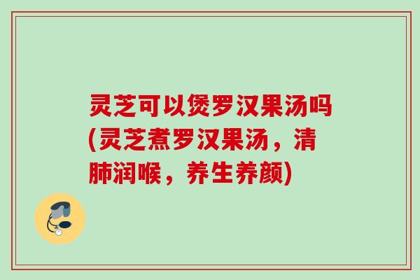 灵芝可以煲罗汉果汤吗(灵芝煮罗汉果汤,清润喉,养生养颜) 灵芝可以煲罗汉果汤吗(灵芝煮罗汉果汤,清润喉,养生养颜)
