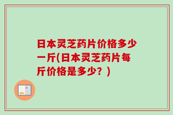 日本灵芝药片价格多少一斤(日本灵芝药片每斤价格是多少？)