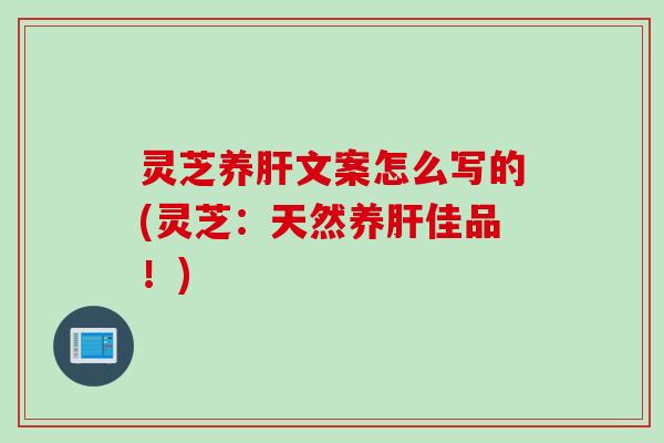 灵芝养肝文案怎么写的(灵芝：天然养肝佳品！)