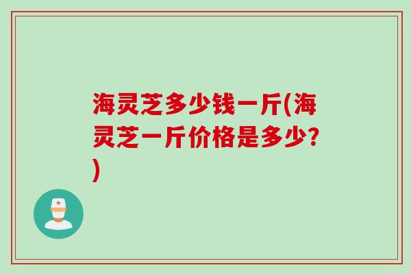 海灵芝多少钱一斤(海灵芝一斤价格是多少？)
