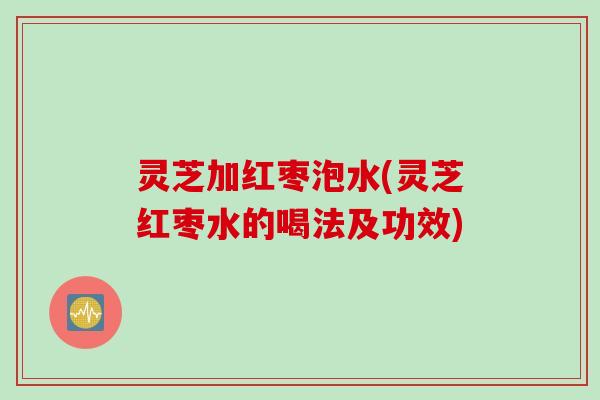 灵芝加红枣泡水(灵芝红枣水的喝法及功效) 灵芝加红枣泡水(灵芝红枣水的喝法及功效)