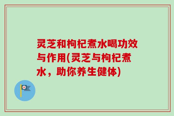 灵芝和枸杞煮水喝功效与作用(灵芝与枸杞煮水，助你养生健体)