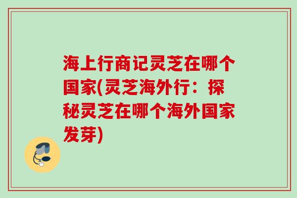 海上行商记灵芝在哪个国家(灵芝海外行：探秘灵芝在哪个海外国家发芽)