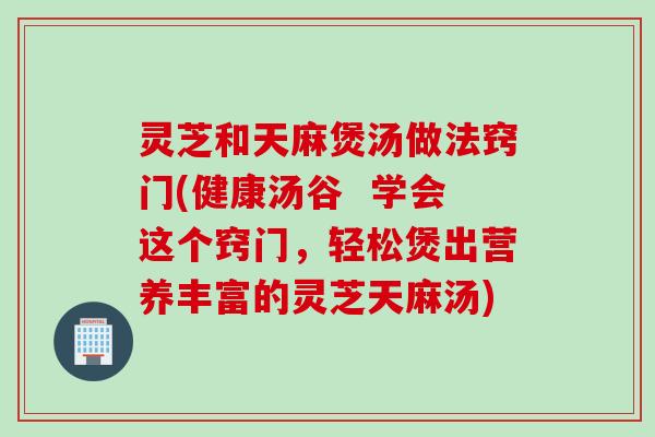 灵芝和天麻煲汤做法窍门(健康汤谷  学会这个窍门，轻松煲出营养丰富的灵芝天麻汤)