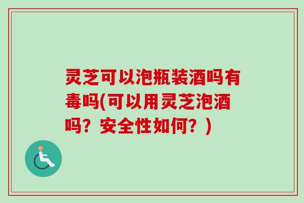 灵芝可以泡瓶装酒吗有毒吗(可以用灵芝泡酒吗?安全性如何?) 灵芝可以泡瓶装酒吗有毒吗(可以用灵芝泡酒吗?安全性如何?)