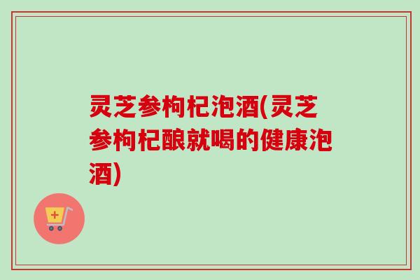 灵芝参枸杞泡酒(灵芝参枸杞酿就喝的健康泡酒)