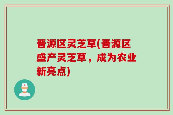 晋源区灵芝草(晋源区盛产灵芝草，成为农业新亮点)