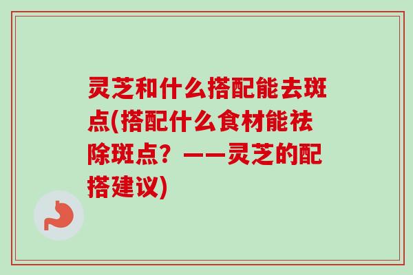 灵芝和什么搭配能去斑点(搭配什么食材能祛除斑点？——灵芝的配搭建议)
